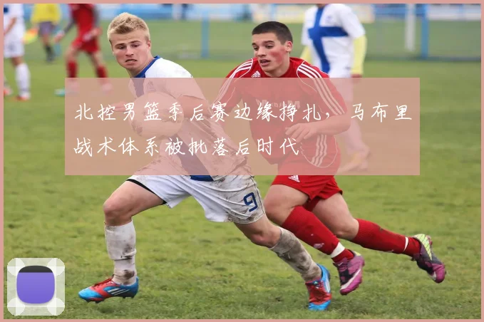 北控男篮季后赛边缘挣扎，马布里战术体系被批落后时代