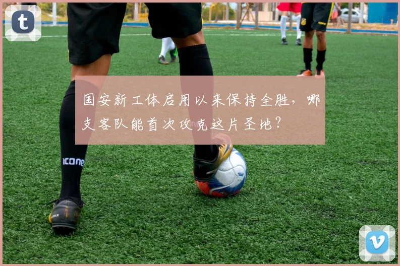 国安新工体启用以来保持全胜，哪支客队能首次攻克这片圣地？
