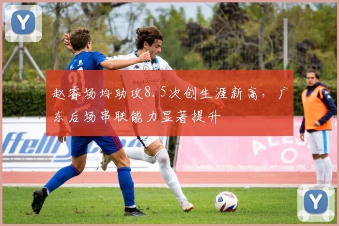 赵睿场均助攻8.5次创生涯新高,广东后场串联能力显著提升