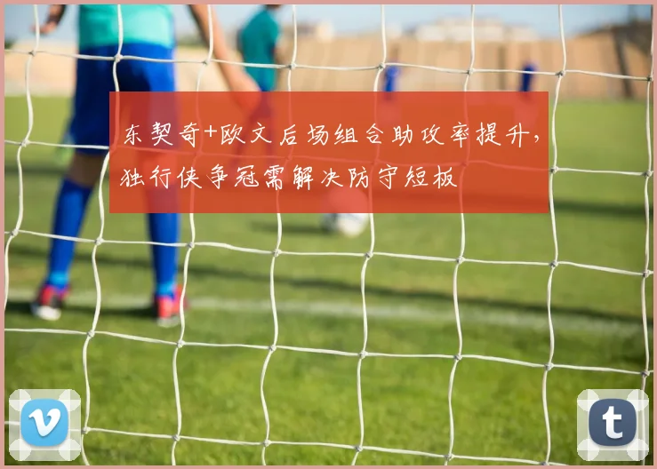 东契奇+欧文后场组合助攻率提升,独行侠争冠需解决防守短板